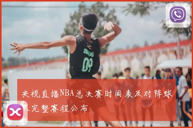 央视直播NBA总决赛时间表及对阵球队完整赛程公布