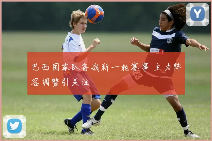 巴西国家队备战新一轮赛事 主力阵容调整引关注
