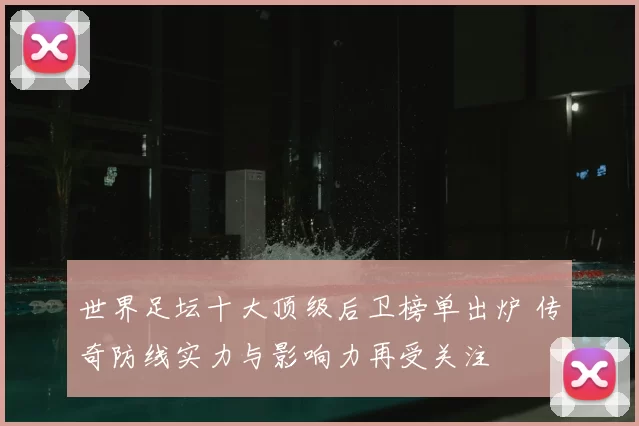 世界足坛十大顶级后卫榜单出炉 传奇防线实力与影响力再受关注