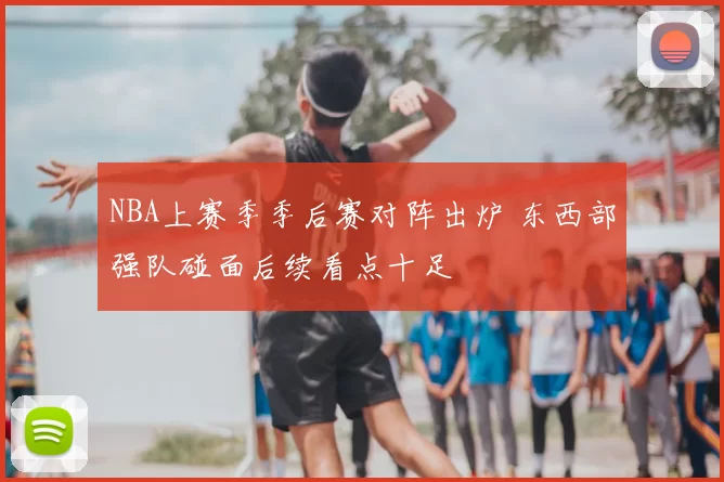 NBA上赛季季后赛对阵出炉 东西部强队碰面后续看点十足