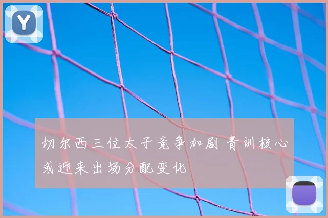 切尔西三位太子竞争加剧 青训核心或迎来出场分配变化
