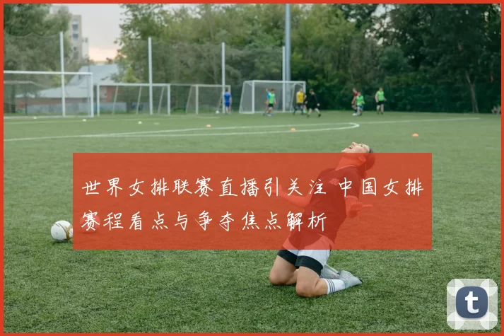 世界女排联赛直播引关注 中国女排赛程看点与争夺焦点解析