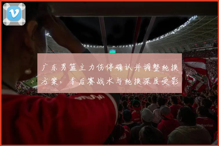 广东男篮主力伤停确认并调整轮换方案，季后赛战术与轮换深度受影响