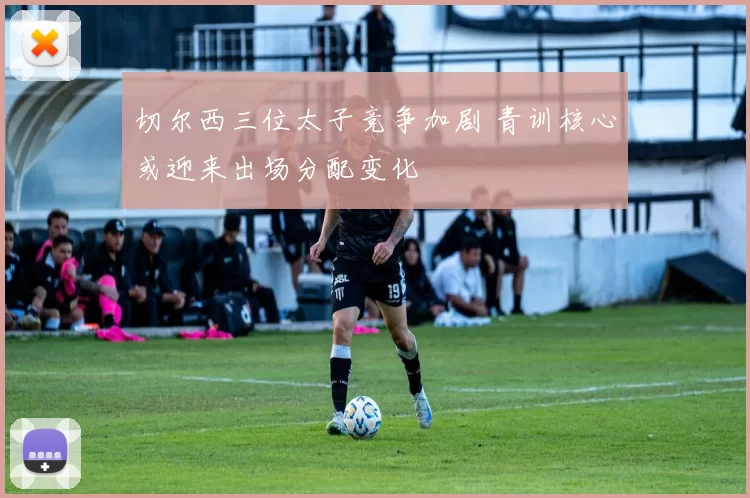 切尔西三位太子竞争加剧 青训核心或迎来出场分配变化