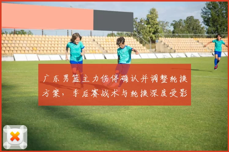 广东男篮主力伤停确认并调整轮换方案，季后赛战术与轮换深度受影响