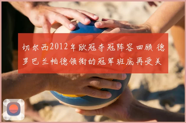 切尔西2012年欧冠夺冠阵容回顾 德罗巴兰帕德领衔的冠军班底再受关注