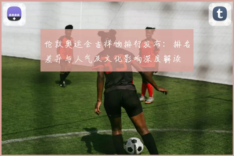 伦敦奥运会吉祥物排行发布：排名差异与人气及文化影响深度解读