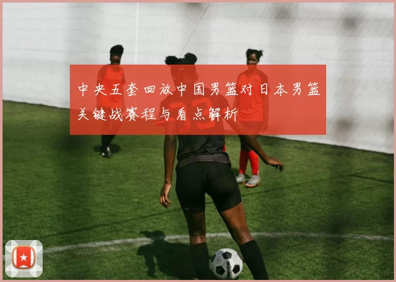 中央五套回放中国男篮对日本男篮关键战赛程与看点解析