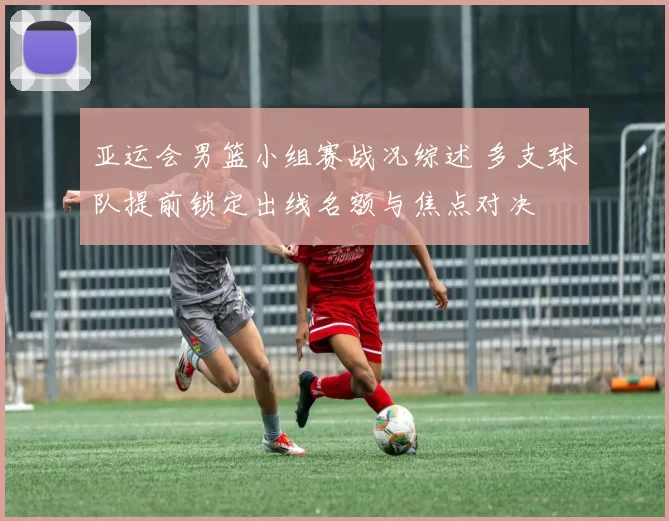 亚运会男篮小组赛战况综述 多支球队提前锁定出线名额与焦点对决