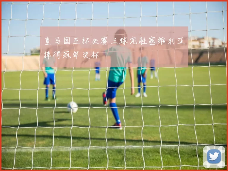 皇马国王杯决赛三球完胜塞维利亚捧得冠军奖杯