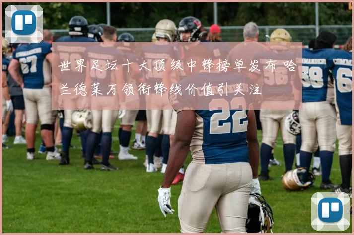 世界足坛十大顶级中锋榜单发布 哈兰德莱万领衔锋线价值引关注