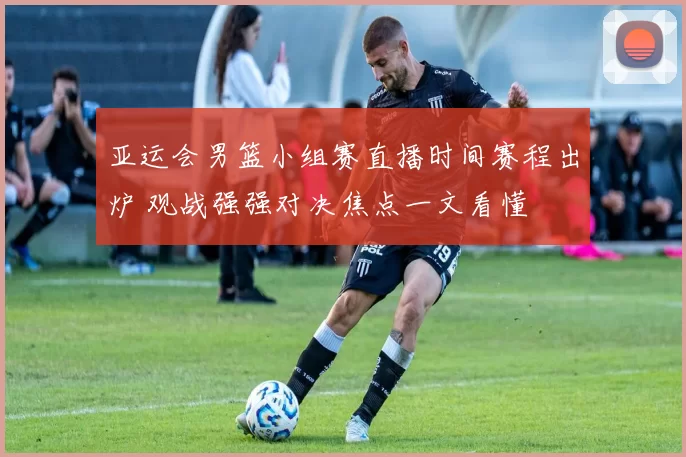 亚运会男篮小组赛直播时间赛程出炉 观战强强对决焦点一文看懂