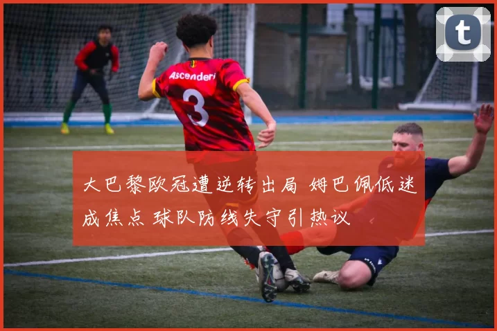 大巴黎欧冠遭逆转出局 姆巴佩低迷成焦点 球队防线失守引热议