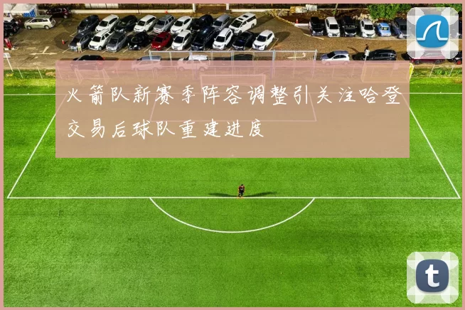 火箭队新赛季阵容调整引关注哈登交易后球队重建进度