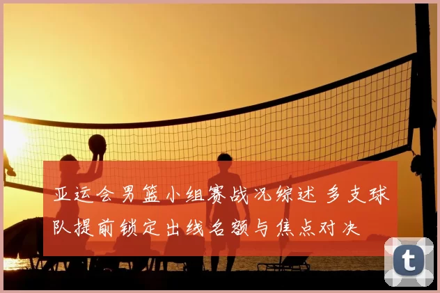 亚运会男篮小组赛战况综述 多支球队提前锁定出线名额与焦点对决